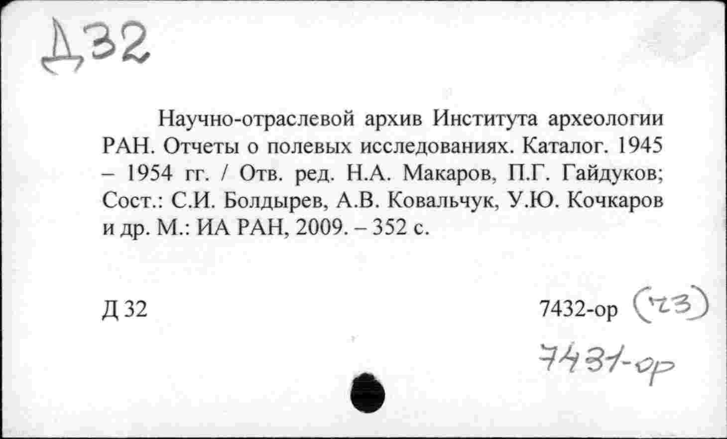 ﻿Научно-отраслевой архив Института археологии РАН. Отчеты о полевых исследованиях. Каталог. 1945 - 1954 гг. / Отв. ред. Н.А. Макаров, П.Г. Гайдуков; Сост.: С.И. Болдырев, А.В. Ковальчук, У.Ю. Кочкаров и др. М.: ИА РАН, 2009. - 352 с.
Д32
7432-ор Ç'